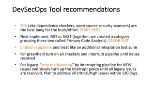 DevSecOps Tool recommendations
• SCA (aka dependency checkers, open source security scanners) are
the best bang for the buck/effort. START HERE
• Next implement IAST or SAST (together, we created a category
grouping these two called Primary Code Analysis). FAVOR IAST
• Embed in pipeline and treat like an additional integration test suite
• For greenfield turn on all checkers and interrupt pipeline until issues
resolved
• For legacy, “stop the bleeding” by interrupting pipeline for NEW
issues and slowly turn up the interrupt policy until all legacy issues
are resolved. Plan to address all critical/high issues within 120 days.
 