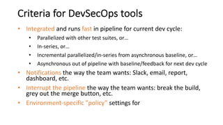 Criteria for DevSecOps tools
• Integrated and runs fast in pipeline for current dev cycle:
• Parallelized with other test suites, or…
• In-series, or…
• Incremental parallelized/in-series from asynchronous baseline, or…
• Asynchronous out of pipeline with baseline/feedback for next dev cycle
• Notifications the way the team wants: Slack, email, report,
dashboard, etc.
• Interrupt the pipeline the way the team wants: break the build,
grey out the merge button, etc.
• Environment-specific ”policy” settings for
 