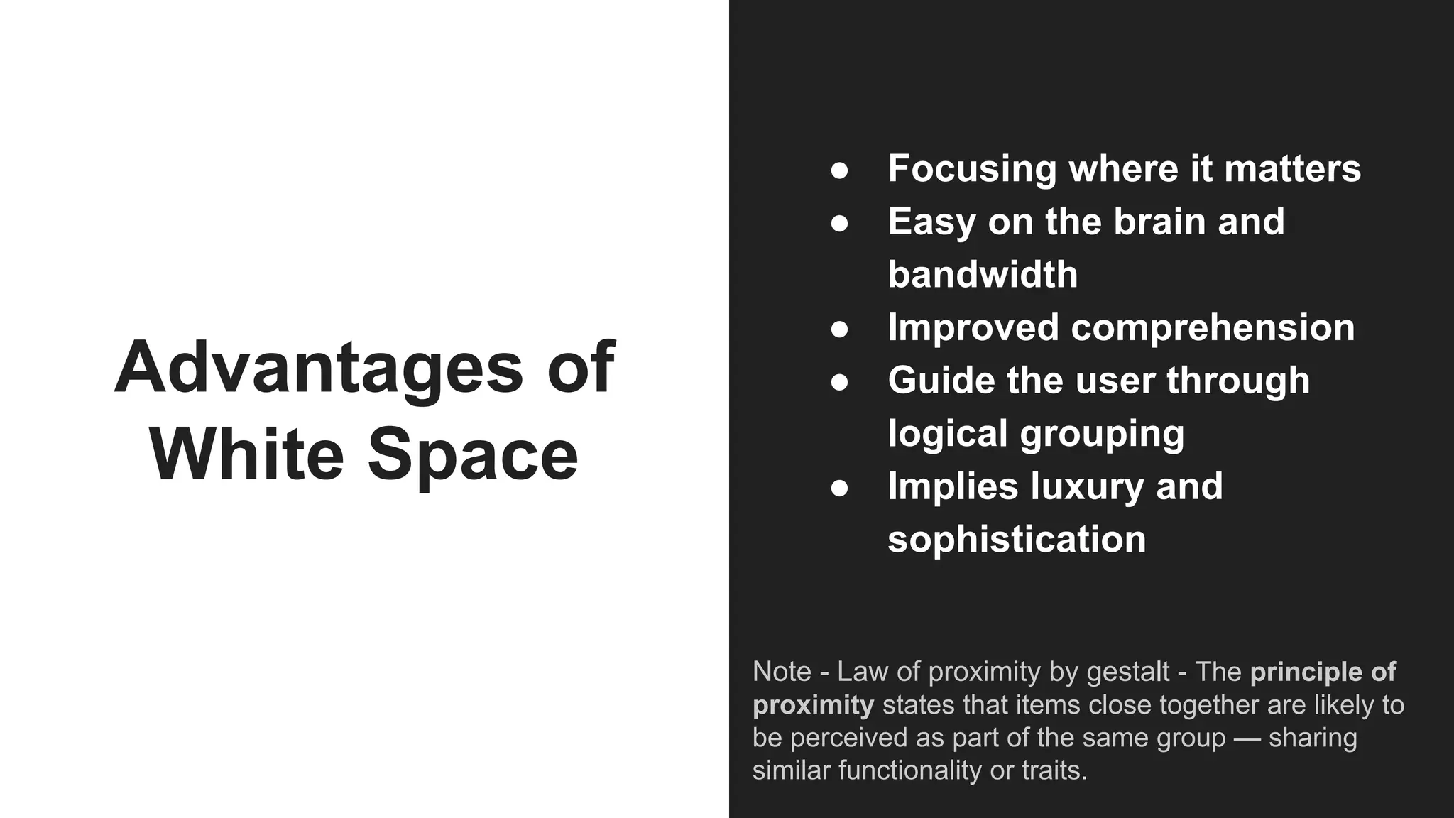 Advantages of
White Space
● Focusing where it matters
● Easy on the brain and
bandwidth
● Improved comprehension
● Guide the user through
logical grouping
● Implies luxury and
sophistication
Note - Law of proximity by gestalt - The principle of
proximity states that items close together are likely to
be perceived as part of the same group — sharing
similar functionality or traits.
 