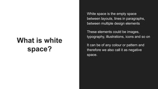 What is white
space?
White space is the empty space
between layouts, lines in paragraphs,
between multiple design elements
These elements could be images,
typography, illustrations, icons and so on
It can be of any colour or pattern and
therefore we also call it as negative
space.
 