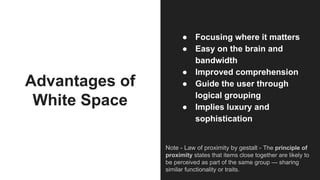 Advantages of
White Space
● Focusing where it matters
● Easy on the brain and
bandwidth
● Improved comprehension
● Guide the user through
logical grouping
● Implies luxury and
sophistication
Note - Law of proximity by gestalt - The principle of
proximity states that items close together are likely to
be perceived as part of the same group — sharing
similar functionality or traits.
 