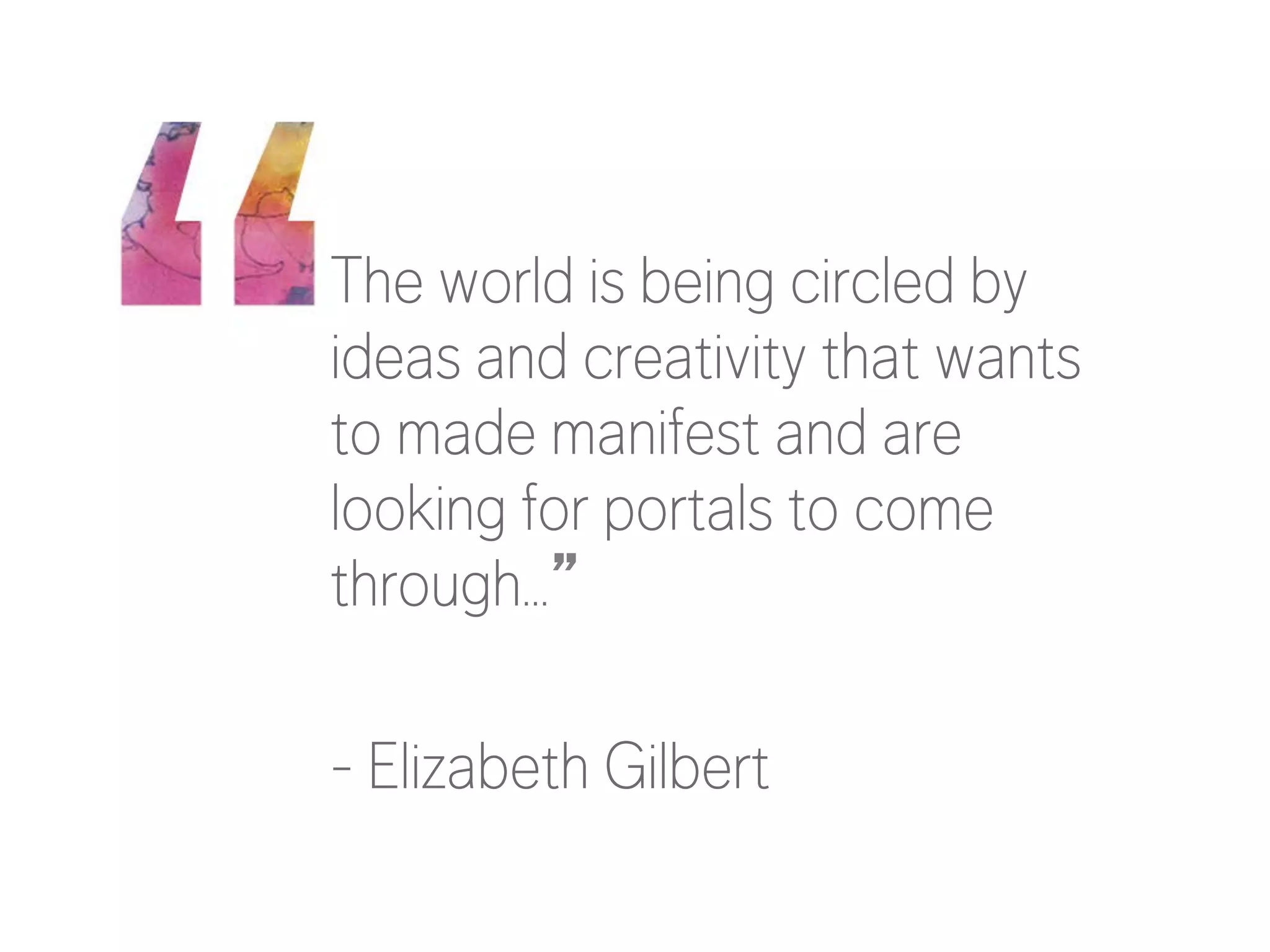 The world is being circled by
ideas and creativity that wants
to made manifest and are
looking for portals to come
through…”

- Elizabeth Gilbert

 