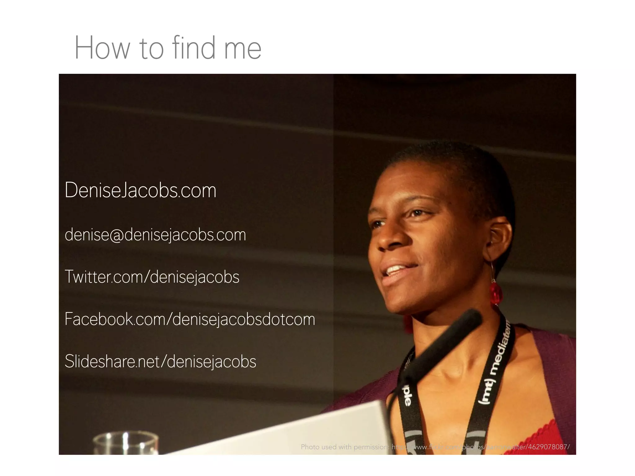 How to find me

DeniseJacobs.com
denise@denisejacobs.com
Twitter.com/denisejacobs
Facebook.com/denisejacobsdotcom
Slideshare.net/denisejacobs

Photo used with permission: http://www.flickr.com/photos/aarronwalter/4629078087/

 