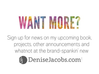WANT MORE?

Sign up for news on my upcoming book,
projects, other announcements and
whatnot at the brand-spankin’ new

DeniseJacobs.com!

 