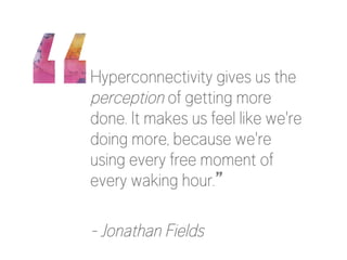 Hyperconnectivity gives us the
perception of getting more
done. It makes us feel like we're
doing more, because we're
using every free moment of
every waking hour.”

- Jonathan Fields

 