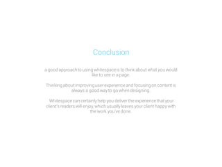 a good approachto using whitespaceis to thinkabout what you would
like to see in a page.
Thinking about improvinguserexperience and focusingon content is
always a good wayto go when designing.
Whitespace can certainlyhelp you deliver the experience that your
clients readers will enjoy, which usuallyleaves yourclient happywith
the work youve done.
Conclusion
 