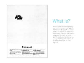 White space is the empty
spaces in a design. White
space is used to separate
disparate design elements
and group similar ones.
White space is the lack of
graphics or text in the
layout.
What is?
 