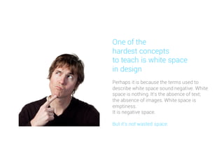 Perhaps it is because the terms used to
describe white space sound negative. White
space is nothing. It's the absence of text;
the absence of images. White space is
emptiness.
It is negative space.
But it's not wasted space.
One of the
hardest concepts
to teach is white space
in design
 