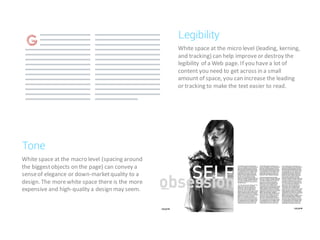 White space at the micro level (leading, kerning,
and tracking) can help improveor destroy the
legibility of a Web page. If you havea lot of
content you need to get across in a small
amount of space, you can increase the leading
or tracking to make the text easier to read.
Legibility
White space at the macro level (spacing around
the biggestobjects on the page) can convey a
senseof elegance or down-marketquality to a
design. The morewhite space there is the more
expensive and high-quality a design may seem.
Tone
 