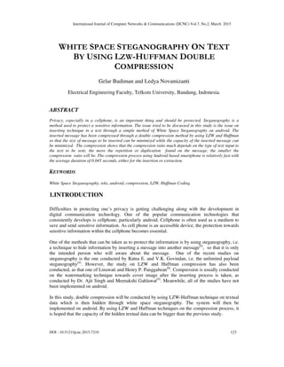 International Journal of Computer Networks & Communications (IJCNC) Vol.7, No.2, March 2015
DOI : 10.5121/ijcnc.2015.7210 123
WHITE SPACE STEGANOGRAPHY ON TEXT
BY USING LZW-HUFFMAN DOUBLE
COMPRESSION
Gelar Budiman and Ledya Novamizanti
Electrical Engineering Faculty, Telkom University, Bandung, Indonesia.
ABSTRACT
Privacy, especially in a cellphone, is an important thing and should be protected. Steganography is a
method used to protect a sensitive information. The issue tried to be discussed in this study is the issue on
inserting technique in a text through a simple method of White Space Steganography on android. The
inserted message has been compressed through a double compression method by using LZW and Huffman
so that the size of message to be inserted can be minimized while the capacity of the inserted message can
be minimized. The compression shows that the compression ratio much depends on the type of text input to
the text to be sent; the more the repetition or duplication found on the message, the smaller the
compression ratio will be. The compression process using Android based smartphone is relatively fast with
the average duration of 0.045 seconds, either for the insertion or extraction.
KEYWORDS
White Space Steganography, teks, android, compression, LZW, Huffman Coding
1.INTRODUCTION
Difficulties in protecting one’s privacy is getting challenging along with the development in
digital communication technology. One of the popular communication technologies that
consistently develops is cellphone, particularly android. Cellphone is often used as a medium to
save and send sensitive information. As cell phone is an accessible device, the protection towards
sensitive information within the cellphone becomes essential.
One of the methods that can be taken as to protect the information is by using steganography, i.e.
a technique to hide information by inserting a message into another message[4]
, so that it is only
the intended person who will aware about the message. One of the recent studies on
steganography is the one conducted by Ratna E. and V.K. Govindan, i.e. the unlimited payload
steganography[4]
. However, the study on LZW and Huffman compression has also been
conducted, as that one of Linawati and Henry P. Panggabean[6]
. Compression is usually conducted
on the watermarking technique towards cover image after the inserting process is taken, as
conducted by Dr. Ajit Singh and Meenakshi Gahlawat[9]
. Meanwhile, all of the studies have not
been implemented on android.
In this study, double compression will be conducted by using LZW-Huffman technique on textual
data which is then hidden through white space steganography. The system will then be
implemented on android. By using LZW and Huffman techniques on the compression process, it
is hoped that the capacity of the hidden textual data can be bigger than the previous study.
 