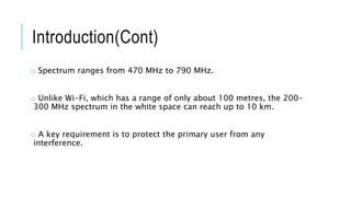 Introduction(Cont)
o Spectrum ranges from 470 MHz to 790 MHz.
o Unlike Wi-Fi, which has a range of only about 100 metres, the 200-
300 MHz spectrum in the white space can reach up to 10 km.
o A key requirement is to protect the primary user from any
interference.
 