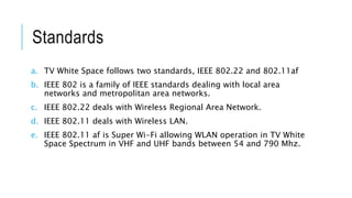 Standards
a. TV White Space follows two standards, IEEE 802.22 and 802.11af
b. IEEE 802 is a family of IEEE standards dealing with local area
networks and metropolitan area networks.
c. IEEE 802.22 deals with Wireless Regional Area Network.
d. IEEE 802.11 deals with Wireless LAN.
e. IEEE 802.11 af is Super Wi-Fi allowing WLAN operation in TV White
Space Spectrum in VHF and UHF bands between 54 and 790 Mhz.
 