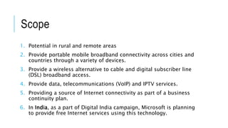 Scope
1. Potential in rural and remote areas
2. Provide portable mobile broadband connectivity across cities and
countries through a variety of devices.
3. Provide a wireless alternative to cable and digital subscriber line
(DSL) broadband access.
4. Provide data, telecommunications (VoIP) and IPTV services.
5. Providing a source of Internet connectivity as part of a business
continuity plan.
6. In India, as a part of Digital India campaign, Microsoft is planning
to provide free Internet services using this technology.
 