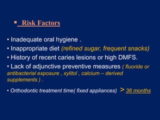  Risk Factors
• Inadequate oral hygiene .
• Inappropriate diet (refined sugar, frequent snacks)
• History of recent caries lesions or high DMFS.
• Lack of adjunctive preventive measures ( fluoride or
antibacterial exposure , xylitol , calcium – derived
supplements ) .
• Orthodontic treatment time( fixed appliances) > 36 months
 