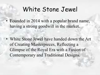 White Stone Jewel
• Founded in 2014 with a popular brand name,
having a strong goodwill in the market.
• White Stone Jewel have handed down the Art
of Creating Masterpieces, Reflecting a
Glimpse of the Royal Era with a Fusion of
Contemporary and Traditional Designs.
 