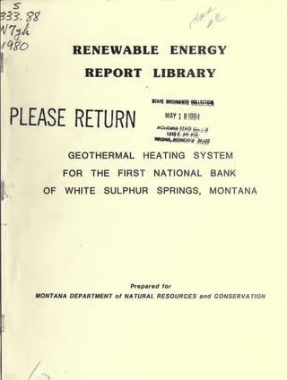 /^S'O
A

RENEWABLE ENERGY
REPORT LIBRARY

PLEASE RETURN

MAY!

11184

GEOTHERMAL HEATING SYSTEM
FOR THE FIRST NATIONAL BANK
OF WHITE SULPHUR SPRINGS, MONTANA

Prepared for

MONTANA DEPARTMENT

of

NATURAL RESOURCES and CONSERVATION

 