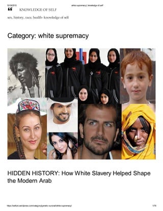 10/18/2015 white supremacy| knowledge of self
https://selfuni.wordpress.com/category/genetic-survival/white-supremacy/ 1/79
Category: white supremacy
HIDDEN HISTORY: How White Slavery Helped Shape
the Modern Arab
KNOWLEDGE OF SELF
sex, history, race, health- knowledge of self

 