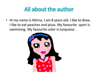 All about the author
• Hi my name is Minna. I am 8 years old. I like to draw .
I like to eat peaches and pizza. My favourite sport is
swimming. My favourite color is turquoise .
 