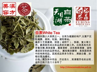 白茶White Tea白茶中国六大茶类之一。白茶为福建的特产,主要产区在福鼎、政和、松溪、建阳等地。基本工艺是萎凋、烘焙（或阴干）、拣剔、复火等工序。萎凋是形成白茶品质的关键工序。白茶具有外形芽毫完整,满身披毫，毫香清鲜，汤色黄绿清澈，滋味清淡回甘的的品质特点。 属轻微发酵茶，是我国茶类中的特殊珍品。因其成品茶多为芽头，满披白毫，如银似雪而得名。 白茶，素为茶中珍品，历史悠久，其清雅芳名的出现，迄今已有八百八十余年了http://chinesemedicine.yo2.cn