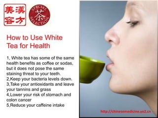 How to Use White Tea for Health1, White tea has some of the same health benefits as coffee or sodas, but it does not pose the same staining threat to your teeth.2,Keep your bacteria levels down. 3,Take your antioxidants and leave your tannins and grass4,Lower your risk of stomach and colon cancer5,Reduce your caffeine intakehttp://chinesemedicine.yo2.cn