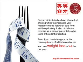 Recent clinical studies have shown that drinking white tea increases your metabolism and keeps fat cells from easily replicating. It also has shown promise as a cancer preventative due to it's antioxidant properties. Even if you don't change your diet, drinking 4 cups of white tea a day can lead to a weight loss of 4-8 lbs per year.http://chinesemedicine.yo2.cn
