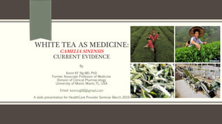 WHITE TEA AS MEDICINE:
CAMELIA SINENSIS
CURRENT EVIDENCE
By
Kevin KF Ng MD, PhD
Former Associate Professor of Medicine
Division of Clinical Pharmacology
University of Miami, Miami, FL, USA
Email: kevinng68@gmail.com
A slide presentation for HealthCare Provider Seminar March 2019
 