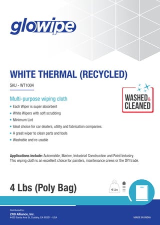 WHITE THERMAL (RECYCLED)
4 Lbs (Poly Bag)
SKU - WT1004
Each Wiper is super absorbent
White Wipers with soft scrubbing
Minimum Lint
Ideal choice for car dealers, utility and fabrication companies.
A great wiper to clean parts and tools
Washable and re-usable
Applications include: Automobile, Marine, Industrial Construction and Paint Industry.
This wiping cloth is an excellent choice for painters, maintenance crews or the DYI trade.
4 Lbs
MADE IN INDIA4420 Santa Ana St, Cudahy, CA 90201 - USA
Distributed by :
ZRD Alliance, Inc.
Multi-purpose wiping cloth wASHED
CLEANED
&
 