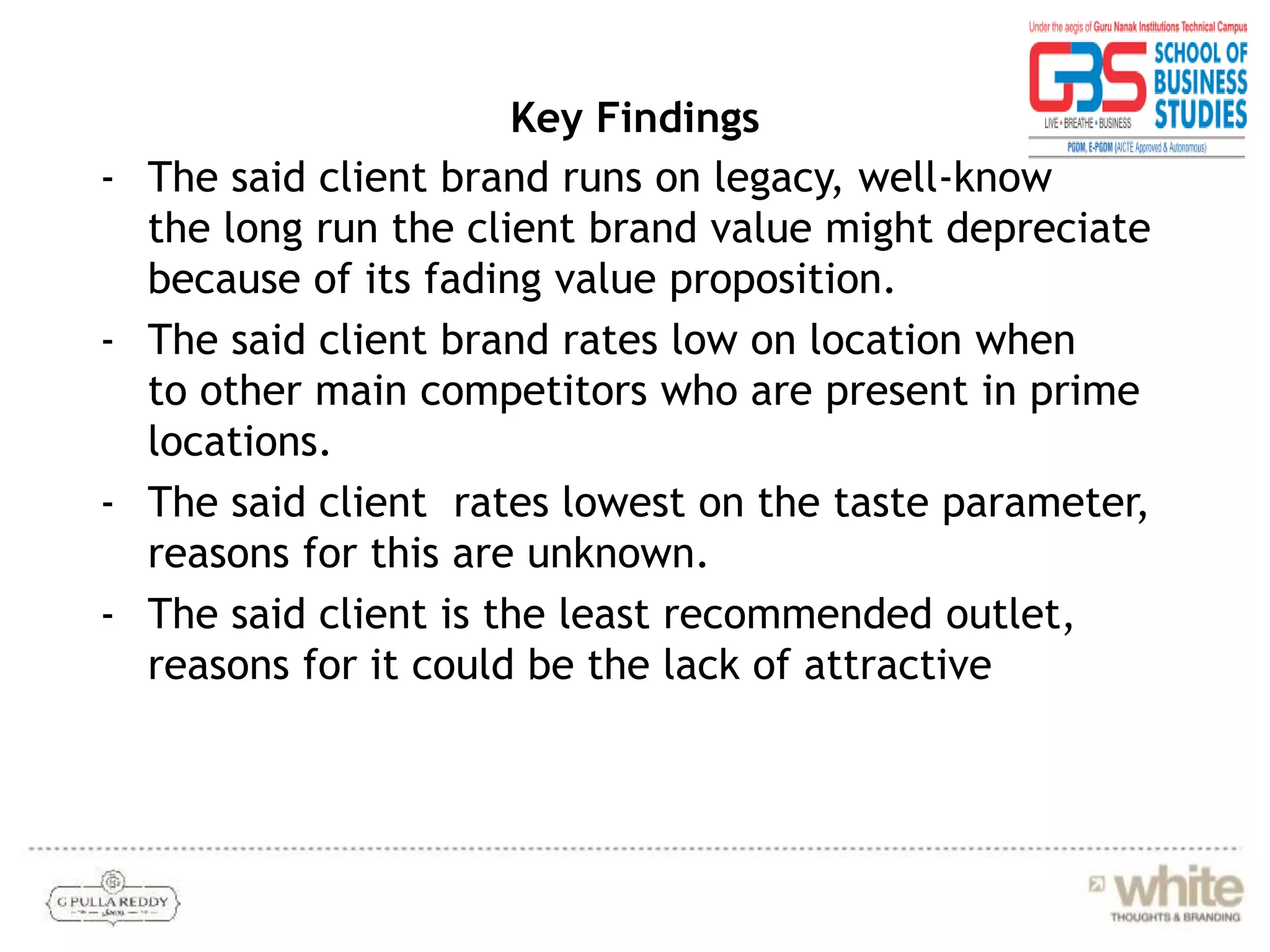 Key Findings
- The said client brand runs on legacy, well-know
the long run the client brand value might depreciate
because of its fading value proposition.
- The said client brand rates low on location when
to other main competitors who are present in prime
locations.
- The said client rates lowest on the taste parameter,
reasons for this are unknown.
- The said client is the least recommended outlet,
reasons for it could be the lack of attractive
 