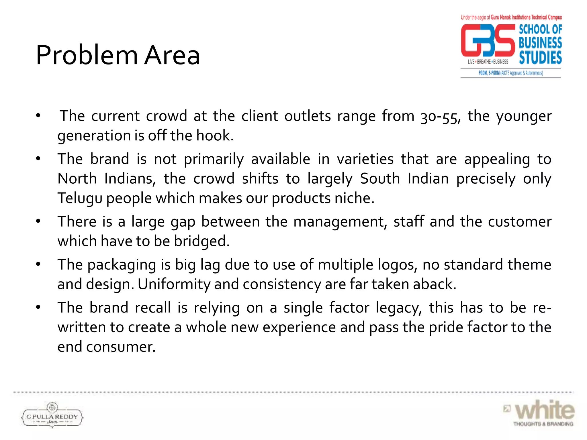 Problem Area
• The current crowd at the client outlets range from 30-55, the younger
generation is off the hook.
• The brand is not primarily available in varieties that are appealing to
North Indians, the crowd shifts to largely South Indian precisely only
Telugu people which makes our products niche.
• There is a large gap between the management, staff and the customer
which have to be bridged.
• The packaging is big lag due to use of multiple logos, no standard theme
and design. Uniformity and consistency are far taken aback.
• The brand recall is relying on a single factor legacy, this has to be re-
written to create a whole new experience and pass the pride factor to the
end consumer.
 