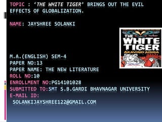 TOPIC : ‘THE WHITE TIGER’ BRINGS OUT THE EVIL
EFFECTS OF GLOBALIZATION.
NAME: JAYSHREE SOLANKI
M.A.(ENGLISH) SEM-4
PAPER NO:13
PAPER NAME: THE NEW LITERATURE
ROLL NO:10
ENROLLMENT NO:PG14101028
SUBMITTED TO:SMT S.B.GARDI BHAVNAGAR UNIVERSITY
E-MAIL ID:
SOLANKIJAYSHREE122@GMAIL.COM
 