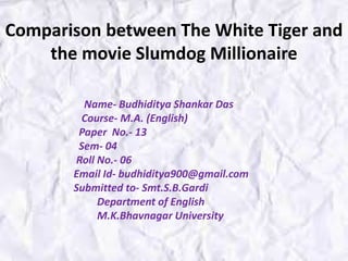 Name- Budhiditya Shankar Das
Course- M.A. (English)
Paper No.- 13
Sem- 04
Roll No.- 06
Email Id- budhiditya900@gmail.com
Submitted to- Smt.S.B.Gardi
Department of English
M.K.Bhavnagar University
Comparison between The White Tiger and
the movie Slumdog Millionaire
 