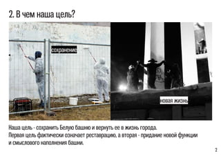 2
2. В чем наша цель?
Наша цель - сохранить Белую башню и вернуть ее в жизнь города.
Первая цель фактически означает реставрацию, а вторая - придание новой функции
и смыслового наполнения башни.
сохранение
новая жизнь
 
