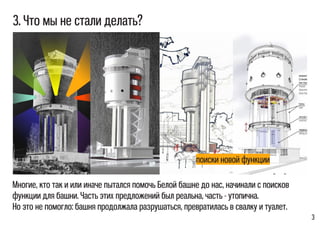 3
Многие, кто так и или иначе пытался помочь Белой башне до нас, начинали с поисков
функции для башни. Часть этих предложений был реальна, часть - утопична.
Но это не помогло: башня продолжала разрушаться, превратилась в свалку и туалет.
3. Что мы не стали делать?
поиски новой функции
 
