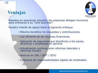 Ventajas
Basados en esquemas actuales, las empresas delegan funciones
para enfocarse a su “core business”.
Nuestro interés de apoyo tiene el siguiente enfoque:
       • Máximo beneficio Vs impuestos y contribuciones
       • Uso eficiente de los recursos financieros
       • Aplicación de esquemas que beneficien a los socios,
         directivos y empleados en general
       • Actualización continua ante reformas laborales y
         reformas fiscales
       • Ahorros en ISR / ISPT / IETU
       • Cobertura de responsabilidades legales de empleados



                                         www.whitetowerconsulting.com
 