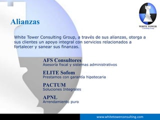 Alianzas
 White Tower Consulting Group, a través de sus alianzas, otorga a
 sus clientes un apoyo integral con servicios relacionados a
 fortalecer y sanear sus finanzas.


              AFS Consultores
              Asesoría fiscal y sistemas administrativos

              ELITE Sofom
              Prestamos con garantía hipotecaria

              PACTUM
              Soluciones Integrales

              APNL
              Arrendamiento puro



                                            www.whitetowerconsulting.com
 