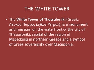 THE WHITE TOWER
• The White Tower of Thessaloniki (Greek:
Λευκός Πύργος Lefkos Pyrgos), is a monument
and museum on the waterfront of the city of
Thessaloniki, capital of the region of
Macedonia in northern Greece and a symbol
of Greek sovereignty over Macedonia.
 