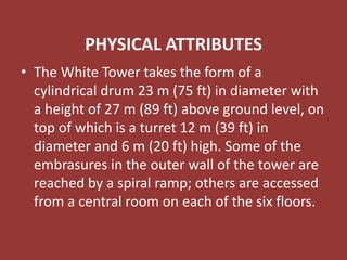 PHYSICAL ATTRIBUTES
• The White Tower takes the form of a
cylindrical drum 23 m (75 ft) in diameter with
a height of 27 m (89 ft) above ground level, on
top of which is a turret 12 m (39 ft) in
diameter and 6 m (20 ft) high. Some of the
embrasures in the outer wall of the tower are
reached by a spiral ramp; others are accessed
from a central room on each of the six floors.
 