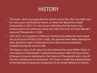 HISTORY
• The tower, which once guarded the eastern end of the city's sea walls, was
for many years attributed to Venice, to which the Byzantines ceded
Thessaloniki in 1423. It is now known definitely that the tower was
constructed by the Ottomans some time after the army of Sultan Murad II
captured Thessaloniki in 1430.
• Until 1912, an inscription in Ottoman Turkish verse above the door dated
the structure to AH 942 (1535–1536). The present tower likely replaced an
older Byzantine tower mentioned by the 12th century archbishop
Eustathis during the sack of 1185.
• The Tower is now a buff colour but has retained the name White Tower. It
now stands on Thessaloniki's waterfront boulevard, Nikis (Victory) Street.
It houses a museum dedicated to the history of Thessaloniki and is one of
the city's leading tourist attractions. The Tower is under the administration
of the Ephorate of Byzantine Antiquities of the Greek Ministry of Culture.
 