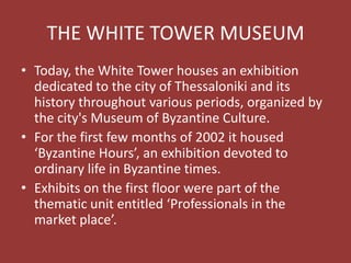 THE WHITE TOWER MUSEUM
• Today, the White Tower houses an exhibition
dedicated to the city of Thessaloniki and its
history throughout various periods, organized by
the city's Museum of Byzantine Culture.
• For the first few months of 2002 it housed
‘Byzantine Hours’, an exhibition devoted to
ordinary life in Byzantine times.
• Exhibits on the first floor were part of the
thematic unit entitled ‘Professionals in the
market place’.
 