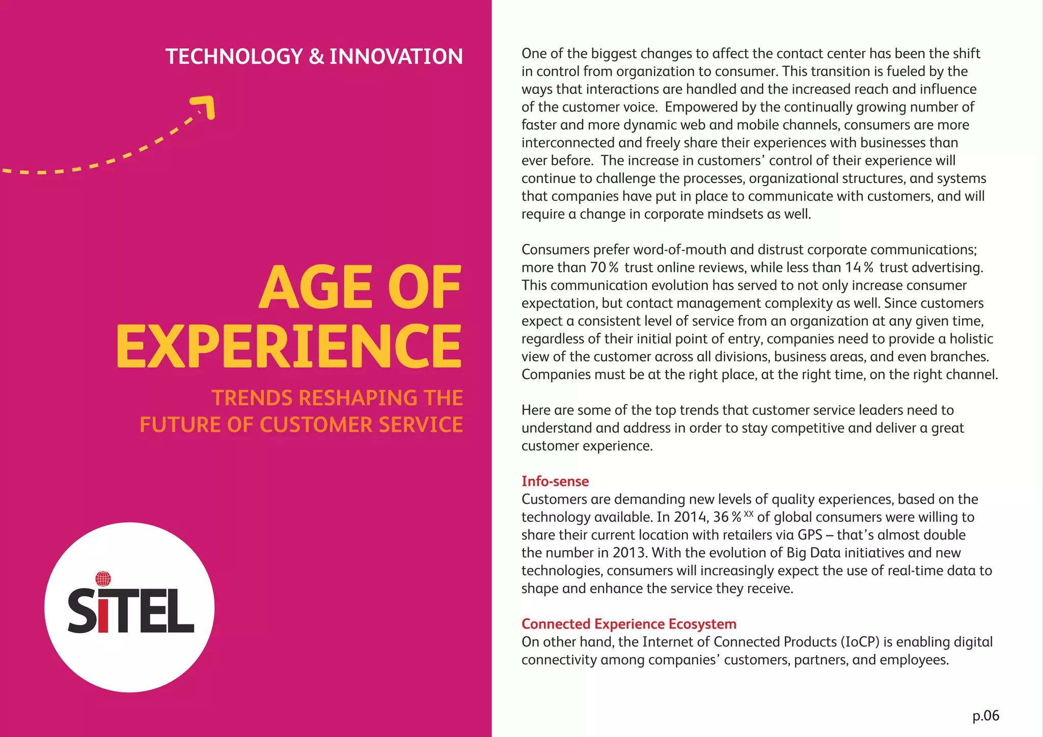 Experience shared.
TECHNOLOGY & INNOVATION One of the biggest changes to affect the contact center has been the shift
in control from organization to consumer. This transition is fueled by the
ways that interactions are handled and the increased reach and influence
of the customer voice. Empowered by the continually growing number of
faster and more dynamic web and mobile channels, consumers are more
interconnected and freely share their experiences with businesses than
ever before. The increase in customers’ control of their experience will
continue to challenge the processes, organizational structures, and systems
that companies have put in place to communicate with customers, and will
require a change in corporate mindsets as well.
Consumers prefer word-of-mouth and distrust corporate communications;
more than 70% trust online reviews, while less than 14% trust advertising.
This communication evolution has served to not only increase consumer
expectation, but contact management complexity as well. Since customers
expect a consistent level of service from an organization at any given time,
regardless of their initial point of entry, companies need to provide a holistic
view of the customer across all divisions, business areas, and even branches.
Companies must be at the right place, at the right time, on the right channel.
Here are some of the top trends that customer service leaders need to
understand and address in order to stay competitive and deliver a great
customer experience.
Info-sense
Customers are demanding new levels of quality experiences, based on the
technology available. In 2014, 36%XX
of global consumers were willing to
share their current location with retailers via GPS – that’s almost double
the number in 2013. With the evolution of Big Data initiatives and new
technologies, consumers will increasingly expect the use of real-time data to
shape and enhance the service they receive.
Connected Experience Ecosystem
On other hand, the Internet of Connected Products (IoCP) is enabling digital
connectivity among companies’ customers, partners, and employees.
TRENDS RESHAPING THE
FUTURE OF CUSTOMER SERVICE
AGE OF
EXPERIENCE
p.06
 
