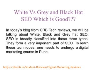 White Vs Grey and Black Hat
SEO Which is Good???
http://crbtech.in/Student-Reviews/Digital-Marketing-Reviews
In today’s blog from CRB Tech reviews, we will be
talking about White, Black and Grey hat SEO.
SEO is broadly classified into these three types.
They form a very important part of SEO. To learn
these techniques, one needs to undergo a digital
marketing course in Pune.
 