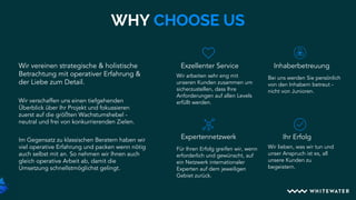 Wir arbeiten sehr eng mit
unseren Kunden zusammen um
sicherzustellen, dass Ihre
Anforderungen auf allen Levels
erfüllt werden.
WHY CHOOSE US
Exzellenter Service
Für Ihren Erfolg greifen wir, wenn
erforderlich und gewünscht, auf
ein Netzwerk internationaler
Experten auf dem jeweiligen
Gebiet zurück.
Expertennetzwerk Ihr Erfolg
Wir lieben, was wir tun und
unser Anspruch ist es, all
unsere Kunden zu
begeistern.
Wir vereinen strategische & holistische
Betrachtung mit operativer Erfahrung &
der Liebe zum Detail.
Wir verschaffen uns einen tiefgehenden
Überblick über Ihr Projekt und fokussieren
zuerst auf die größten Wachstumshebel -
neutral und frei von konkurrierenden Zielen.
Im Gegensatz zu klassischen Beratern haben wir
viel operative Erfahrung und packen wenn nötig
auch selbst mit an. So nehmen wir Ihnen auch
gleich operative Arbeit ab, damit die
Umsetzung schnellstmöglichst gelingt.
Bei uns werden Sie persönlich
von den Inhabern betreut -
nicht von Junioren.
Inhaberbetreuung
 