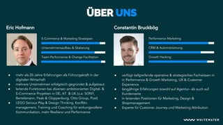 Unternehmensaufbau & Skalierung
E-Commerce & Marketing Strategien Performance Marketing
Team-Performance & Change Facilitation Growth Hacking
CRM & Automatisierung
Eric Hofmann Constantin Bruckbög
● mehr als 20 Jahre Erfahrungen als Führungskraft in der
digitalen Wirtschaft
● mehrere Unternehmen erfolgreich gegründet & aufgebaut
● leitende Funktionen bei diversen ambitionierten Digital- &
E-Commerce Projekten in DE, AT & UK (u.a. SONY,
Bertelsmann, Peek & Cloppenburg, Otto Group, Post)
● LEGO Serious Play & Design Thinking, Konflikt-
management, Training und Coaching für wirkungsvollere
Kommunikation, mehr Resilienz und Performance
● verfügt tiefgreifende operative & strategisches Fachwissen in
in Performance & Growth Marketing, UX & Customer
Experience
● langjährige Erfahrungen sowohl auf Agentur- als auch auf
Kundenseite
● In leitenden Positionen für Marketing, Design &
Shopmanagement
● Experte für Customer Journey und Marketing Attribution
 