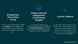 Erfolgreicher
Exit an Otto
Group
Aufbau mehrerer
erfolgreicher
E-Commerce
Projekte
> 35 Mio. Adspend
Eric war Teil des Gründerteams & CMO
von mirapodo - einem erfolgreichen
Onlineshop für Schuhe, welcher noch
heute von der Otto Group betrieben
wird.
U.a. haben wir erfolgreich das
E-Commerce & Omnichannel Geschäft
von Peek & Cloppenburg von Null auf
mehr als 200 Mio. Euro Jahresumsatz in
weniger als 4 Jahren mit aufgebaut.
In den letzten Jahren durften wir über
35 Mio. Euro Online-Adspend in einem
hochprofessionellen Umfeld operativ
aussteuern und verantworten - dabei
haben wir so einige Hacks gelernt, die
wir Ihnen gerne weitergeben.
 