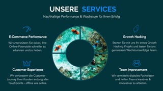 E-Commerce Performance
Wir unterstützen Sie dabei, Ihre
Online-Potenziale schneller zu
erkennen und zu heben.
Growth Hacking
Starten Sie mit uns Ihr erstes Growth
Hacking Projekt und lassen Sie uns
gemeinsam Wachstumserfolge feiern.
Customer Experience
Wir verbessern die Customer
Journey Ihrer Kunden entlang aller
Touchpoints - offline wie online.
UNSERE SERVICES
Team Improvement
Wir vermitteln digitales Fachwissen
und helfen Teams kreativer &
innovativer zu arbeiten.
Nachhaltige Performance & Wachstum für Ihren Erfolg
 