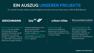 Zu unseren Kunden zählen sowohl etablierte Konzerne als auch Start-Ups im B2C & B2B Bereich.
EIN AUSZUG UNSERER PROJEKTE
Growth Hacking &
Performance Marketing
Beratung für ein Startup zum
Thema Urban Mobility mit Sitz
im Silicon Valley.
Umfassende Beratung eines
global operierenden
Blockchain Startups mit Sitz in
London. Aufbau B2B
Marketing & Kommunikation,
sowie Einführung eines CRM
& Sales Systems.
Social Media Beratung für
William Grant & Sons, einer
der größten Whiskey-
produzenten weltweit mit
bekannten Marken wie
Hendrick’s Gin, Glenfiddich &
Monkey Shoulder.
E-Commerce & Omnichannel-
beratung für den größten
Schuhhändler Europas.
Zusätzlich Workshops mit 80
Mitarbeitern aus über 20
Ländern zu digitalen Themen,
u.a. SEA, SEO, Onsite Search,
Attribution & agiles Arbeiten.
 