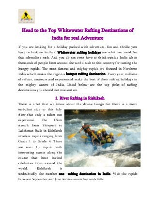 Head to the Top Whitewater Rafting Destinations of
India for real Adventure
If you are looking for a holiday packed with adventure, fun and thrills; you
have to look no further. Whitewater rafting holidays are what you need for
that adrenaline rush. And you do not even have to think outside India when
thousands of people from around the world rush to this country for taming the
hungry rapids. The most famous and mighty rapids are focused in Northern
India which makes the region a hotspot rafting destination. Every year, millions
of rafters, amateurs and experienced make the best of their rafting holidays in
the mighty waters of India. Listed below are the top picks of rafting
destinations you should not miss out on.
1. River Rafting in Rishikesh
There is a lot that we know about the divine Ganga but there is a more
turbulent side to this holy
river that only a rafter can
experience. The 16km
stretch from Shivpuri to
Lakshman Jhula in Rishikesh
involves rapids ranging from
Grade 1 to Grade 4. There
are over 13 rapids with
interesting names along the
course that have invited
celebrities from around the
world. Rishikesh is
undoubtedly the number one rafting destination in India. Visit the rapids
between September and June for maximum fun and chills.
 