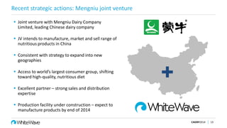 Recent strategic actions: Mengniu joint venture
 Joint venture with Mengniu Dairy Company
Limited, leading Chinese dairy company
 JV intends to manufacture, market and sell range of
nutritious products in China
 Consistent with strategy to expand into new
geographies
 Access to world’s largest consumer group, shifting
toward high-quality, nutritious diet
 Excellent partner – strong sales and distribution
expertise
 Production facility under construction – expect to
manufacture products by end of 2014
CAGNY2014 13

 