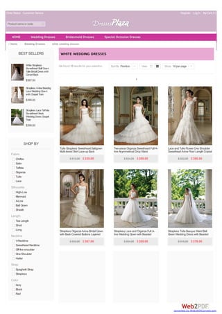 Order Status Customer Service Register Log In MyCart( 0 )
Product name or code
BEST SELLERS
WhiteStrapless
Sweetheart Ball Gown
TulleBridal Dress with
Corset Back
$387.00
Strapless A-lineBeading
LaceWeddingGown
withChapel Train
$399.00
Strapless LaceTaffeta
Sweetheart Neck
WeddingDress Chapel
Train
$399.00
SHOP BY
Fabric
Chiffon
Satin
Taffeta
Organza
Tulle
Lace
Silhouette
High-Low
Mermaid
A-Line
Ball Gown
Sheath
Length
Tea Length
Short
Long
Neckline
V-Neckline
Sweetheart Neckline
Off-the-shoulder
One Shoulder
Halter
Strap
Spaghetti Strap
Strapless
Color
Ivory
Black
Red
Home > Wedding Dresses > white wedding dresses
We found 10 results for your selection.
WHITE WEDDING DRESSES
1
Sort By Position | View Show 18 per page |
Tulle Strapless Sweetheart Ballgown
Multi-tiered Skirt Lace-up Back
Wedding Dress
$ 815.00 $339.00
Two-piece Organza Sweetheart Full A-
line Asymmetrical Drop Waist
Wedding Dress with Bolero
$ 934.00 $389.00
Lace and Tulle Flower One Shoulder
Sweetheart A-line Floor Length Crystal
Wedding Gown
$ 922.00 $380.00
Strapless Organza A-line Bridal Gown
with Back Covered Buttons Layered
$ 933.00 $387.00
Strapless Lace and Organza Full A-
line Wedding Gown with Beaded
Bodice
$ 934.00 $389.00
Strapless Tulle Basque Waist Ball
Gown Wedding Dress with Beaded
Lace Flower on Skirt
$ 916.00 $378.00
HOME Wedding Dresses Bridesmaid Dresses Special Occasion Dresses
converted by Web2PDFConvert.com
 