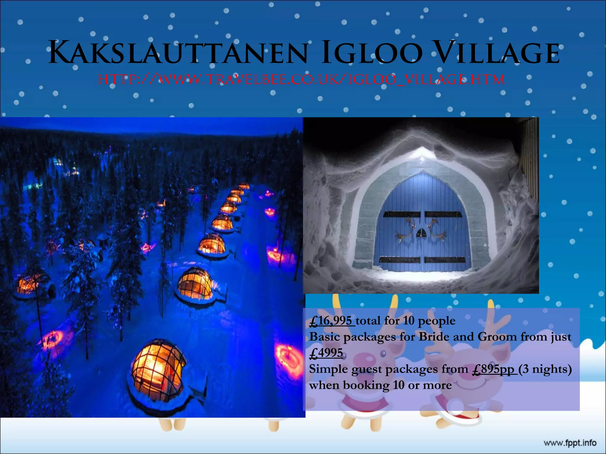 Kakslauttanen Igloo Village
http://www.travelbee.co.uk/igloo_village.htm
£16,995 total for 10 people
Basic packages for Bride and Groom from just
£4995
Simple guest packages from £895pp (3 nights)
when booking 10 or more
